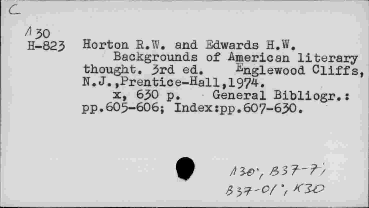 ﻿/30 H-823
Horton. R.W. and Edwards H.W,
Backgrounds of American literary thought. 3rd ed. Englewood Cliffs, N.J.,Prentice-Hall,1974.
x, 630 p. General Bibliogr.: pp.605-606; Index:pp.607-630.
/^>7
537^/7